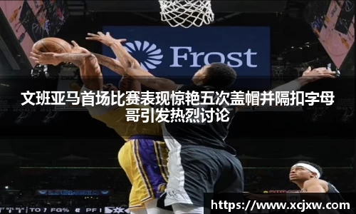 文班亚马首场比赛表现惊艳五次盖帽并隔扣字母哥引发热烈讨论